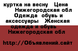 куртка на весну › Цена ­ 800 - Нижегородская обл. Одежда, обувь и аксессуары » Женская одежда и обувь   . Нижегородская обл.